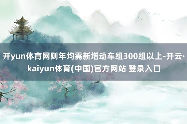 开yun体育网则年均需新增动车组300组以上-开云·kaiyun体育(中国)官方网站 登录入口