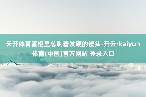云开体育雪柜里总剩着发硬的馒头-开云·kaiyun体育(中国)官方网站 登录入口