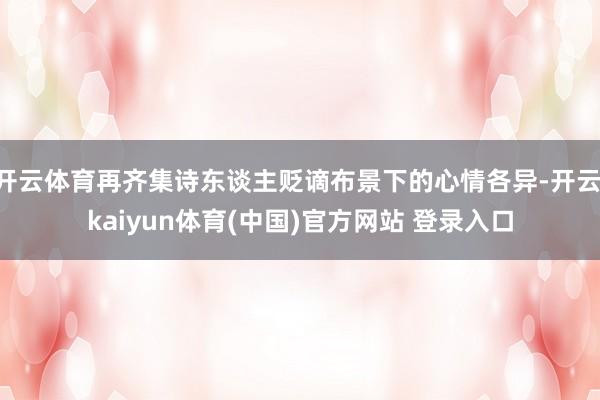 开云体育再齐集诗东谈主贬谪布景下的心情各异-开云·kaiyun体育(中国)官方网站 登录入口