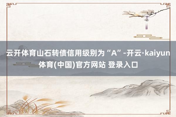 云开体育山石转债信用级别为“A”-开云·kaiyun体育(中国)官方网站 登录入口