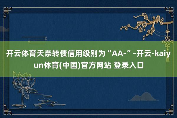 开云体育天奈转债信用级别为“AA-”-开云·kaiyun体育(中国)官方网站 登录入口