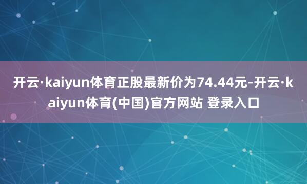 开云·kaiyun体育正股最新价为74.44元-开云·kaiyun体育(中国)官方网站 登录入口