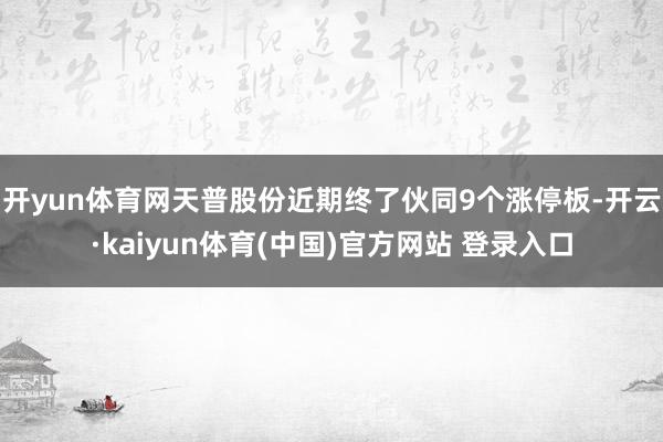 开yun体育网天普股份近期终了伙同9个涨停板-开云·kaiyun体育(中国)官方网站 登录入口