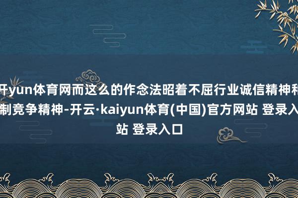 开yun体育网而这么的作念法昭着不屈行业诚信精神和自制竞争精神-开云·kaiyun体育(中国)官方网站 登录入口