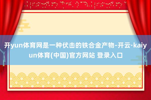 开yun体育网是一种伏击的铁合金产物-开云·kaiyun体育(中国)官方网站 登录入口