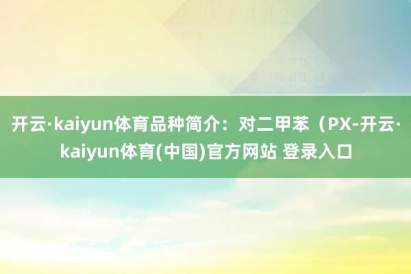 开云·kaiyun体育品种简介：对二甲苯（PX-开云·kaiyun体育(中国)官方网站 登录入口