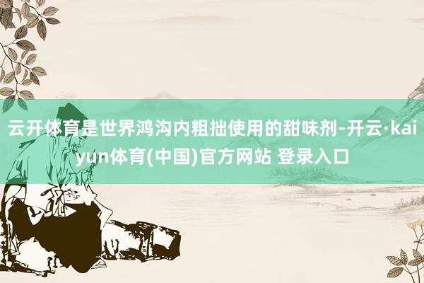 云开体育是世界鸿沟内粗拙使用的甜味剂-开云·kaiyun体育(中国)官方网站 登录入口