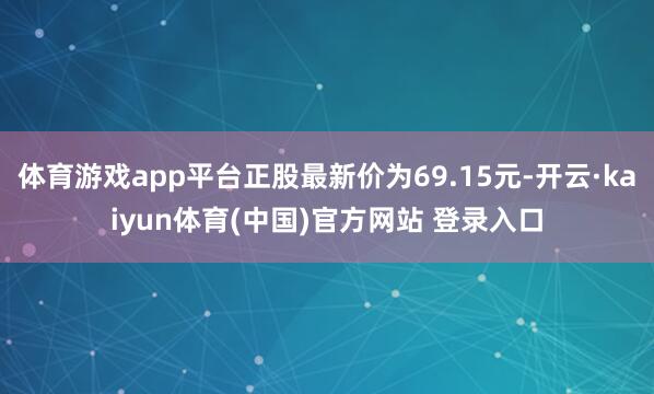 体育游戏app平台正股最新价为69.15元-开云·kaiyun体育(中国)官方网站 登录入口