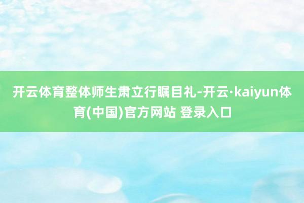 开云体育整体师生肃立行瞩目礼-开云·kaiyun体育(中国)官方网站 登录入口