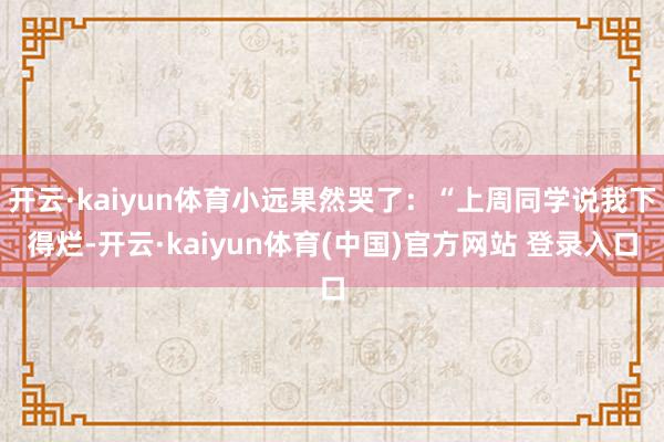 开云·kaiyun体育小远果然哭了：“上周同学说我下得烂-开云·kaiyun体育(中国)官方网站 登录入口