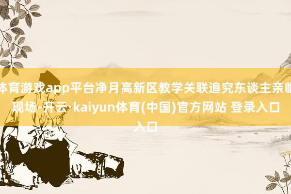 体育游戏app平台净月高新区教学关联追究东谈主亲临现场-开云·kaiyun体育(中国)官方网站 登录入口
