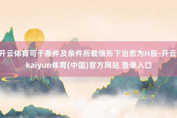 开云体育可于条件及条件所载情形下治愈为H股-开云·kaiyun体育(中国)官方网站 登录入口