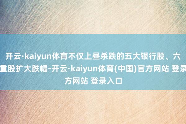 开云·kaiyun体育不仅上昼杀跌的五大银行股、六大权重股扩大跌幅-开云·kaiyun体育(中国)官方网站 登录入口