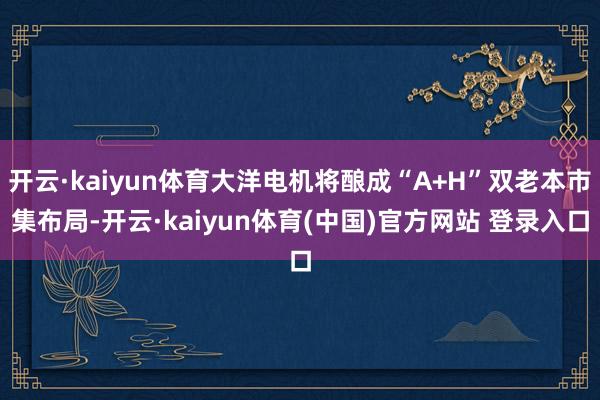 开云·kaiyun体育大洋电机将酿成“A+H”双老本市集布局-开云·kaiyun体育(中国)官方网站 登录入口