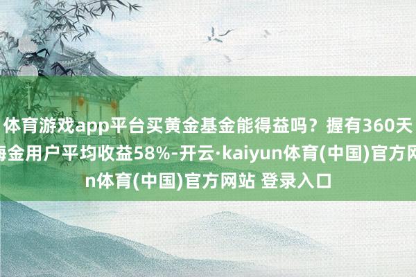 体育游戏app平台买黄金基金能得益吗？握有360天以上天弘上海金用户平均收益58%-开云·kaiyun体育(中国)官方网站 登录入口