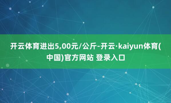 开云体育进出5.00元/公斤-开云·kaiyun体育(中国)官方网站 登录入口