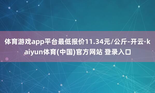 体育游戏app平台最低报价11.34元/公斤-开云·kaiyun体育(中国)官方网站 登录入口