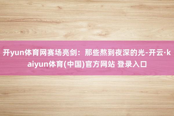 开yun体育网赛场亮剑：那些熬到夜深的光-开云·kaiyun体育(中国)官方网站 登录入口