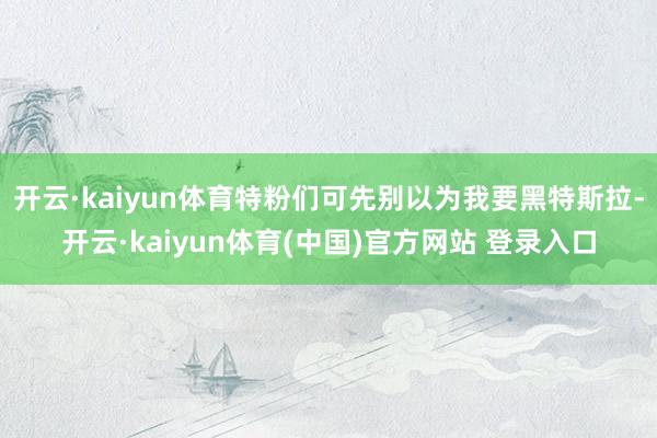 开云·kaiyun体育特粉们可先别以为我要黑特斯拉-开云·kaiyun体育(中国)官方网站 登录入口
