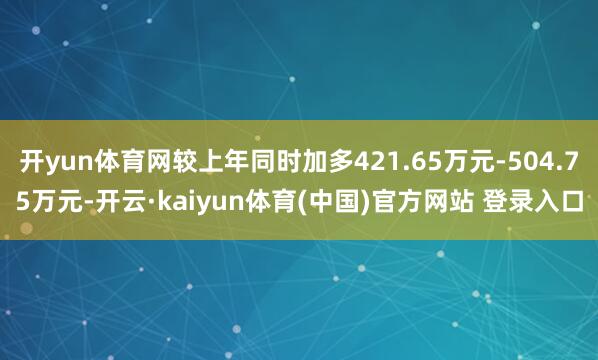 开yun体育网较上年同时加多421.65万元-504.75万元-开云·kaiyun体育(中国)官方网站 登录入口