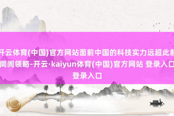 开云体育(中国)官方网站面前中国的科技实力远超此前阛阓领略-开云·kaiyun体育(中国)官方网站 登录入口