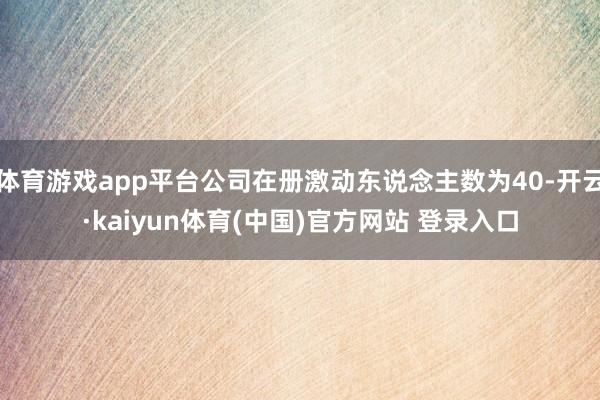 体育游戏app平台公司在册激动东说念主数为40-开云·kaiyun体育(中国)官方网站 登录入口