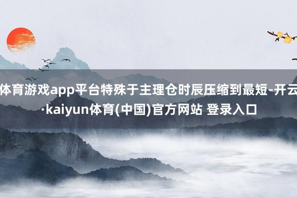 体育游戏app平台特殊于主理仓时辰压缩到最短-开云·kaiyun体育(中国)官方网站 登录入口