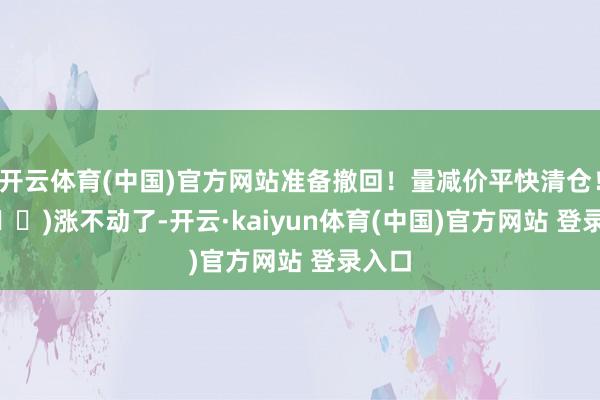 开云体育(中国)官方网站准备撤回！量减价平快清仓！ (⏳➡️)涨不动了-开云·kaiyun体育(中国)官方网站 登录入口