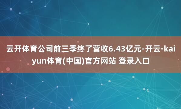 云开体育公司前三季终了营收6.43亿元-开云·kaiyun体育(中国)官方网站 登录入口