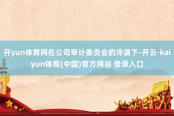 开yun体育网在公司审计委员会的冷漠下-开云·kaiyun体育(中国)官方网站 登录入口
