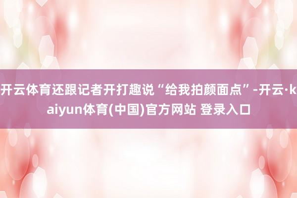 开云体育还跟记者开打趣说“给我拍颜面点”-开云·kaiyun体育(中国)官方网站 登录入口