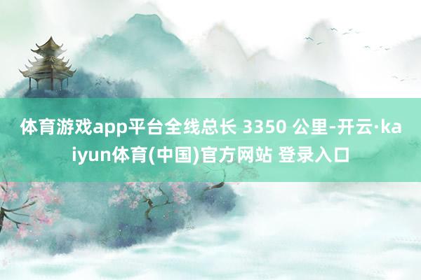 体育游戏app平台全线总长 3350 公里-开云·kaiyun体育(中国)官方网站 登录入口