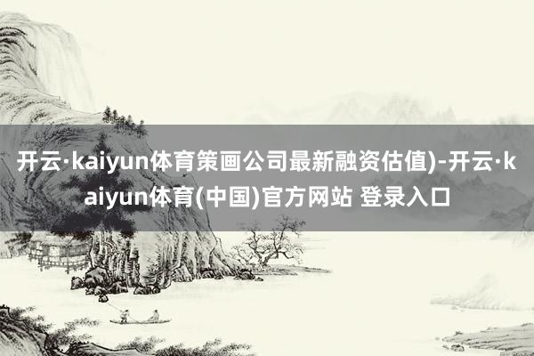 开云·kaiyun体育策画公司最新融资估值)-开云·kaiyun体育(中国)官方网站 登录入口