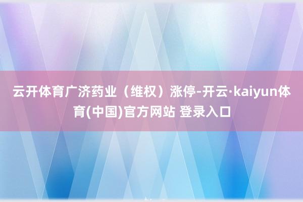 云开体育广济药业（维权）涨停-开云·kaiyun体育(中国)官方网站 登录入口