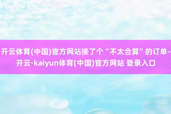 开云体育(中国)官方网站接了个“不太合算”的订单-开云·kaiyun体育(中国)官方网站 登录入口