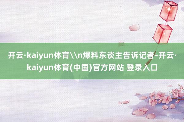 开云·kaiyun体育\n爆料东谈主告诉记者-开云·kaiyun体育(中国)官方网站 登录入口