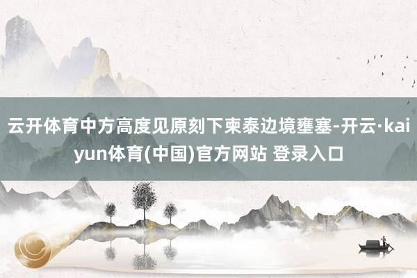云开体育中方高度见原刻下柬泰边境壅塞-开云·kaiyun体育(中国)官方网站 登录入口