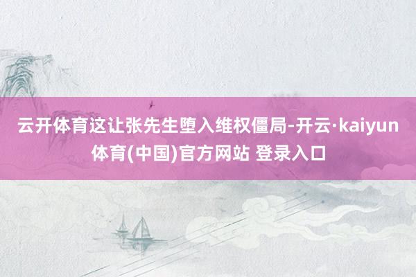 云开体育这让张先生堕入维权僵局-开云·kaiyun体育(中国)官方网站 登录入口