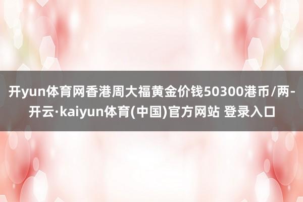 开yun体育网香港周大福黄金价钱50300港币/两-开云·kaiyun体育(中国)官方网站 登录入口