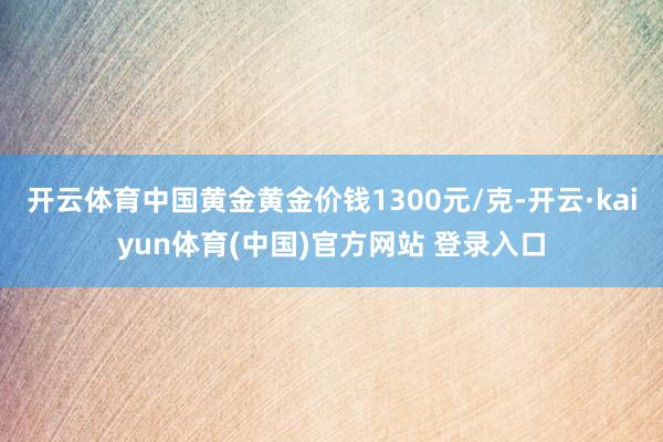 开云体育中国黄金黄金价钱1300元/克-开云·kaiyun体育(中国)官方网站 登录入口