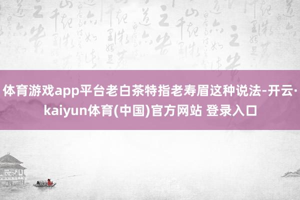 体育游戏app平台老白茶特指老寿眉这种说法-开云·kaiyun体育(中国)官方网站 登录入口