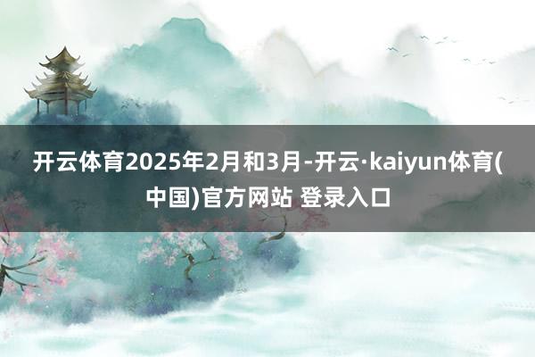开云体育2025年2月和3月-开云·kaiyun体育(中国)官方网站 登录入口