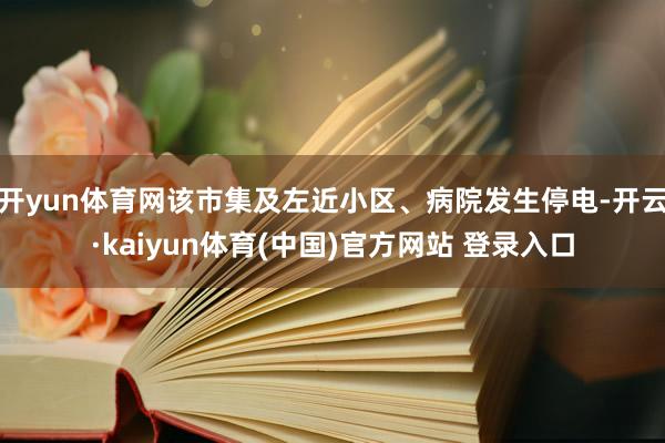开yun体育网该市集及左近小区、病院发生停电-开云·kaiyun体育(中国)官方网站 登录入口