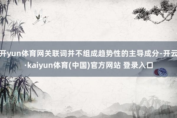 开yun体育网关联词并不组成趋势性的主导成分-开云·kaiyun体育(中国)官方网站 登录入口